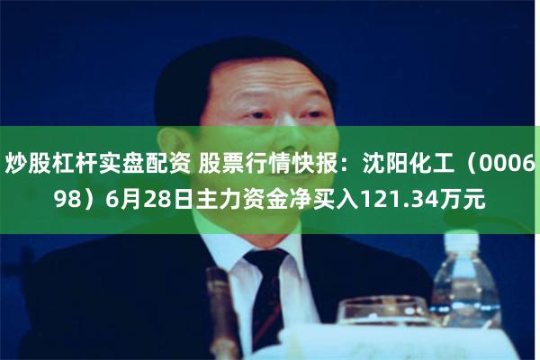 炒股杠杆实盘配资 股票行情快报：沈阳化工（000698）6月28日主力资金净买入121.34万元