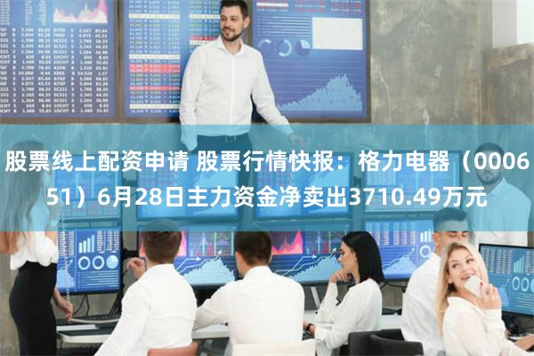 股票线上配资申请 股票行情快报：格力电器（000651）6月28日主力资金净卖出3710.49万元
