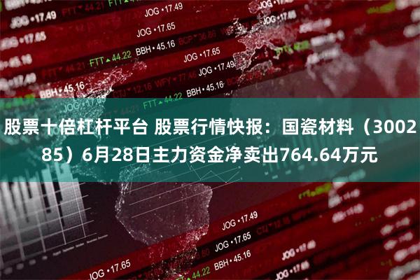 股票十倍杠杆平台 股票行情快报：国瓷材料（300285）6月28日主力资金净卖出764.64万元