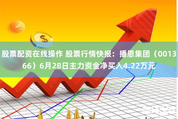 股票配资在线操作 股票行情快报：播恩集团（001366）6月28日主力资金净买入4.22万元