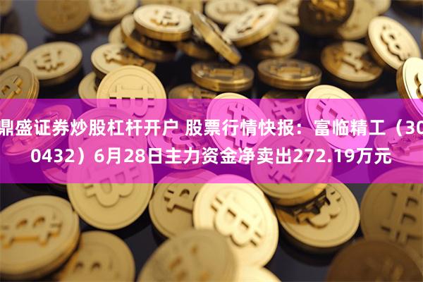 鼎盛证券炒股杠杆开户 股票行情快报：富临精工（300432）6月28日主力资金净卖出272.19万元