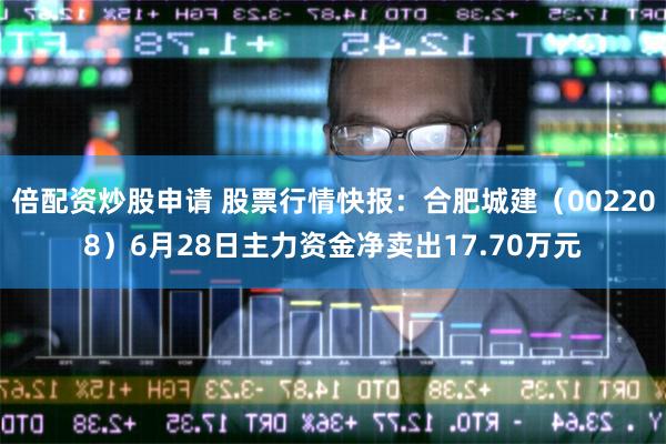倍配资炒股申请 股票行情快报：合肥城建（002208）6月28日主力资金净卖出17.70万元