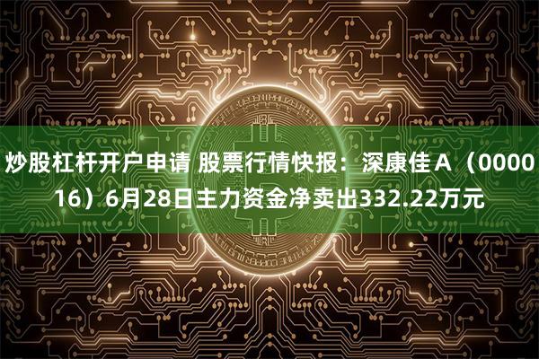 炒股杠杆开户申请 股票行情快报：深康佳Ａ（000016）6月28日主力资金净卖出332.22万元