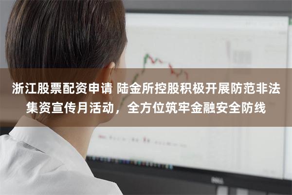 浙江股票配资申请 陆金所控股积极开展防范非法集资宣传月活动，全方位筑牢金融安全防线