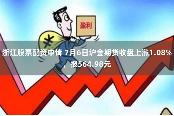 浙江股票配资申请 7月6日沪金期货收盘上涨1.08%，报564.98元