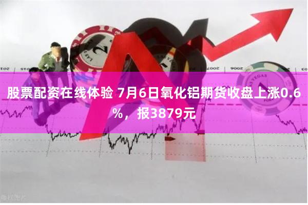 股票配资在线体验 7月6日氧化铝期货收盘上涨0.6%，报3879元