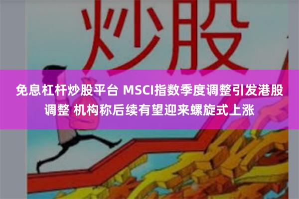 免息杠杆炒股平台 MSCI指数季度调整引发港股调整 机构称后续有望迎来螺旋式上涨