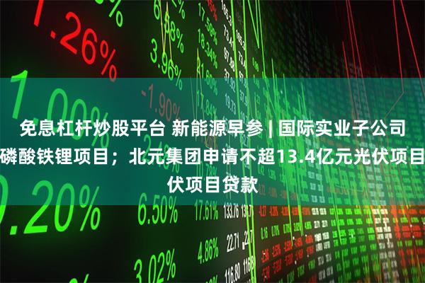免息杠杆炒股平台 新能源早参 | 国际实业子公司终止磷酸铁锂项目；北元集团申请不超13.4亿元光伏项目贷款