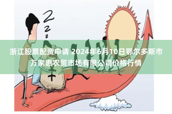 浙江股票配资申请 2024年6月10日鄂尔多斯市万家惠农贸市场有限公司价格行情