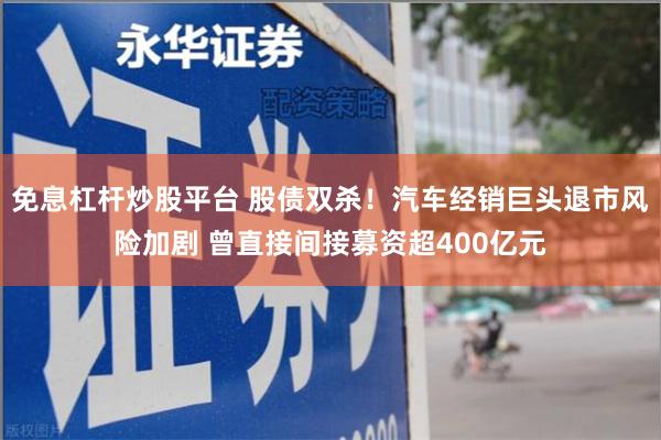 免息杠杆炒股平台 股债双杀！汽车经销巨头退市风险加剧 曾直接间接募资超400亿元