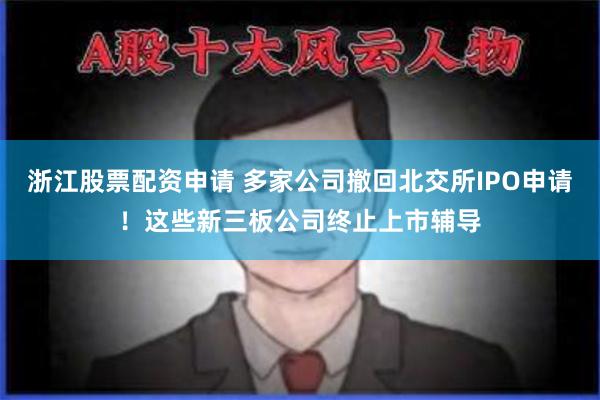 浙江股票配资申请 多家公司撤回北交所IPO申请！这些新三板公司终止上市辅导