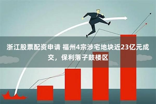 浙江股票配资申请 福州4宗涉宅地块近23亿元成交，保利落子鼓楼区