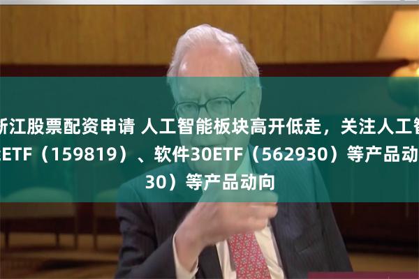 浙江股票配资申请 人工智能板块高开低走，关注人工智能ETF（159819）、软件30ETF（562930）等产品动向