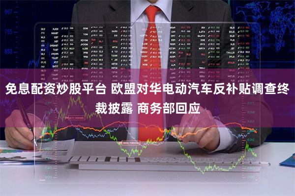 免息配资炒股平台 欧盟对华电动汽车反补贴调查终裁披露 商务部回应