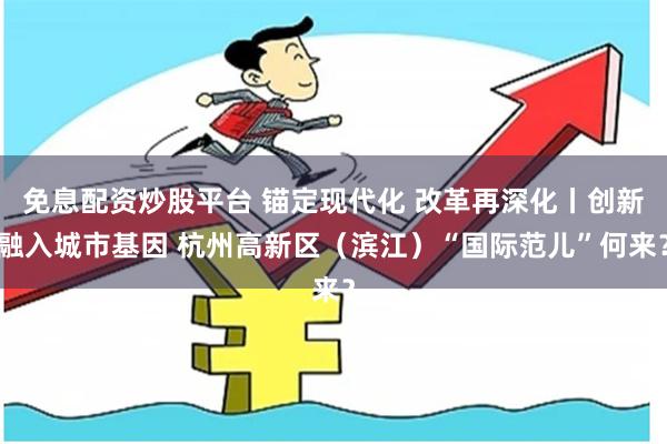 免息配资炒股平台 锚定现代化 改革再深化丨创新融入城市基因 杭州高新区（滨江）“国际范儿”何来？