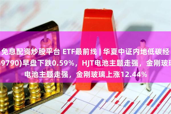 免息配资炒股平台 ETF最前线 | 华夏中证内地低碳经济主题ETF(159790)早盘下跌0.59%，HJT电池主题走强，金刚玻璃上涨12.44%