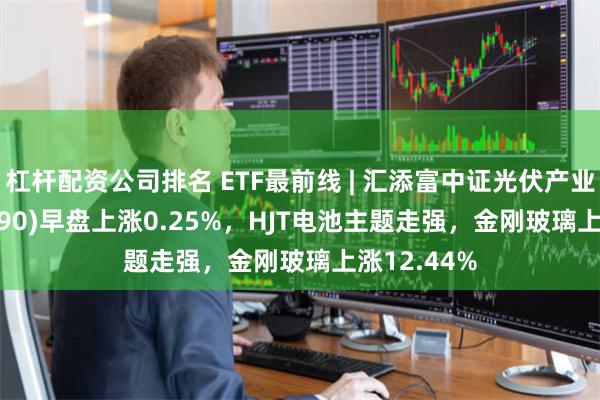 杠杆配资公司排名 ETF最前线 | 汇添富中证光伏产业ETF(516290)早盘上涨0.25%，HJT电池主题走强，金刚玻璃上涨12.44%