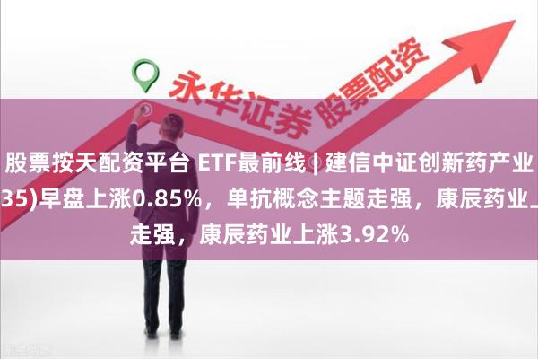 股票按天配资平台 ETF最前线 | 建信中证创新药产业ETF(159835)早盘上涨0.85%，单抗概念主题走强，康辰药业上涨3.92%