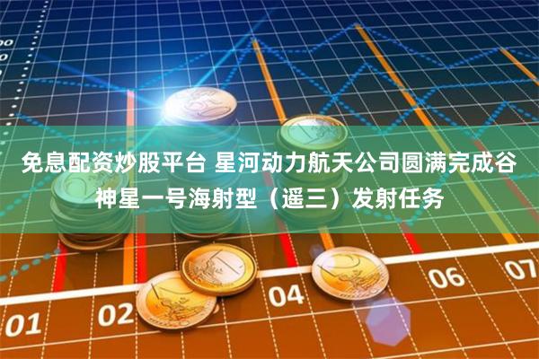 免息配资炒股平台 星河动力航天公司圆满完成谷神星一号海射型（遥三）发射任务