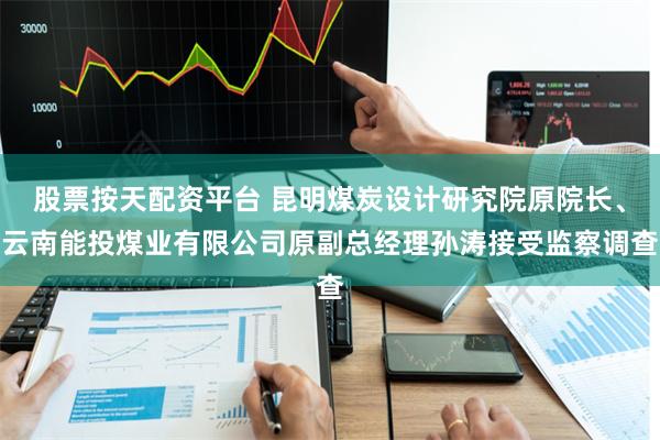 股票按天配资平台 昆明煤炭设计研究院原院长、云南能投煤业有限公司原副总经理孙涛接受监察调查