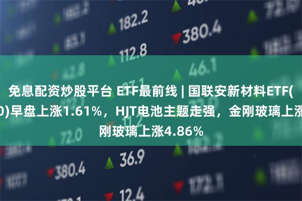 免息配资炒股平台 ETF最前线 | 国联安新材料ETF(516480)早盘上涨1.61%，HJT电池主题走强，金刚玻璃上涨4.86%