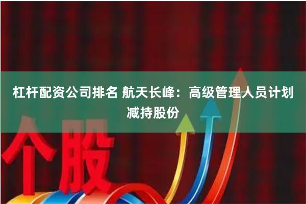 杠杆配资公司排名 航天长峰：高级管理人员计划减持股份