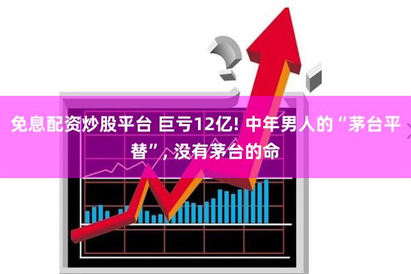 免息配资炒股平台 巨亏12亿! 中年男人的“茅台平替”, 没有茅台的命