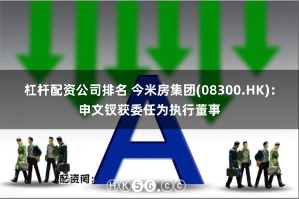 杠杆配资公司排名 今米房集团(08300.HK)：申文钗获委任为执行董事