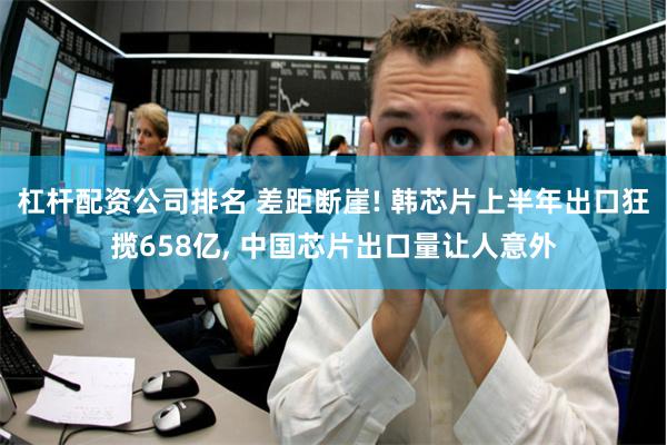 杠杆配资公司排名 差距断崖! 韩芯片上半年出口狂揽658亿, 中国芯片出口量让人意外
