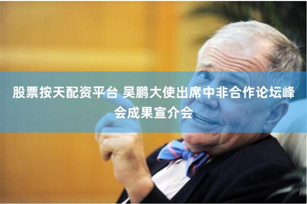股票按天配资平台 吴鹏大使出席中非合作论坛峰会成果宣介会
