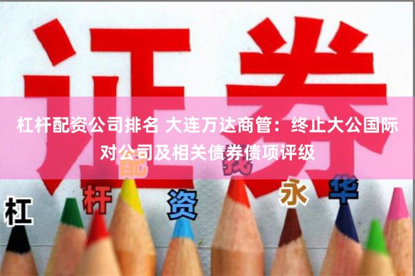 杠杆配资公司排名 大连万达商管：终止大公国际对公司及相关债券债项评级