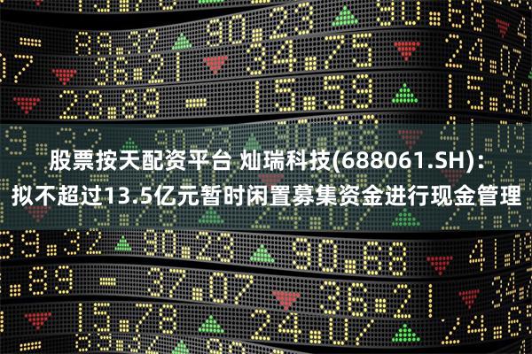 股票按天配资平台 灿瑞科技(688061.SH)：拟不超过13.5亿元暂时闲置募集资金进行现金管理