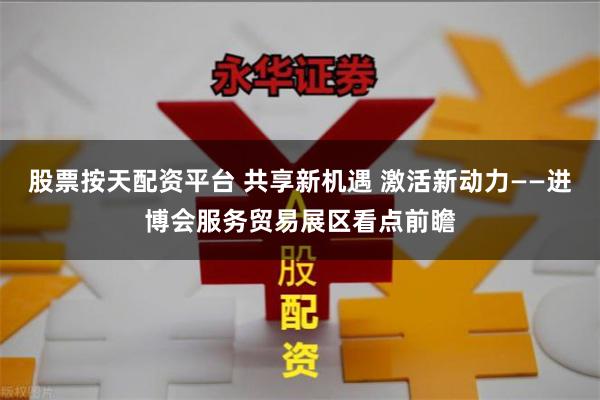 股票按天配资平台 共享新机遇 激活新动力——进博会服务贸易展区看点前瞻