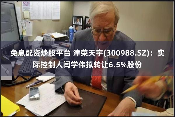免息配资炒股平台 津荣天宇(300988.SZ)：实际控制人闫学伟拟转让6.5%股份