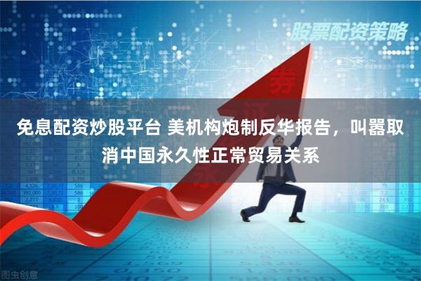 免息配资炒股平台 美机构炮制反华报告，叫嚣取消中国永久性正常贸易关系