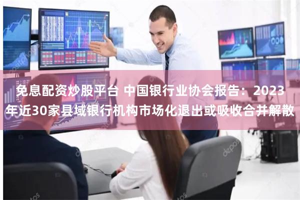 免息配资炒股平台 中国银行业协会报告：2023年近30家县域银行机构市场化退出或吸收合并解散