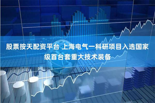 股票按天配资平台 上海电气一科研项目入选国家级首台套重大技术