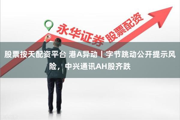 股票按天配资平台 港A异动丨字节跳动公开提示风险，中兴通讯A
