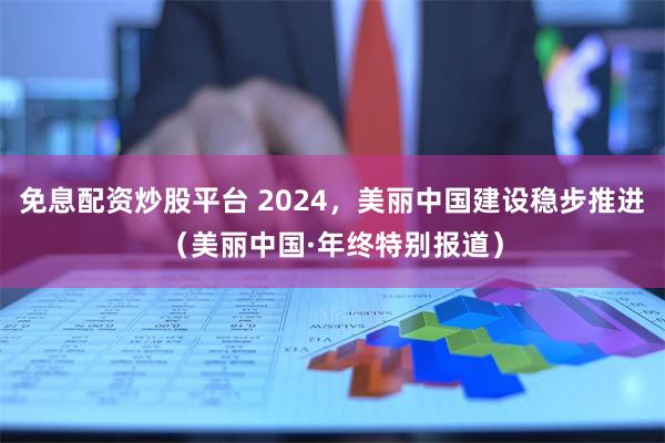 免息配资炒股平台 2024，美丽中国建设稳步推进（美丽中国·