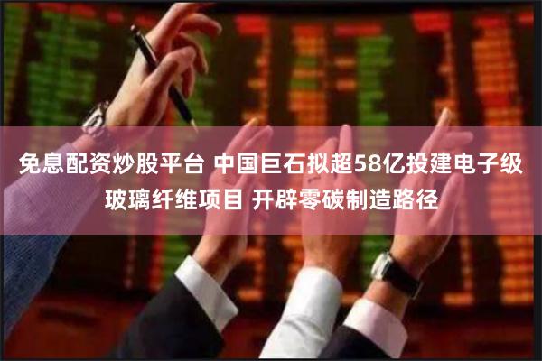 免息配资炒股平台 中国巨石拟超58亿投建电子级玻璃纤维项目 