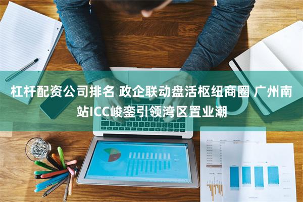 杠杆配资公司排名 政企联动盘活枢纽商圈 广州南站ICC峻銮引