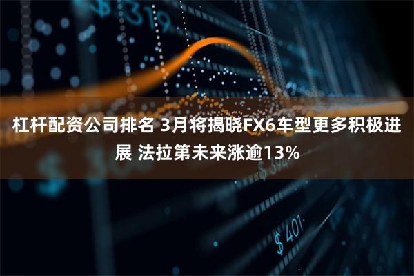 杠杆配资公司排名 3月将揭晓FX6车型更多积极进展 法拉第未