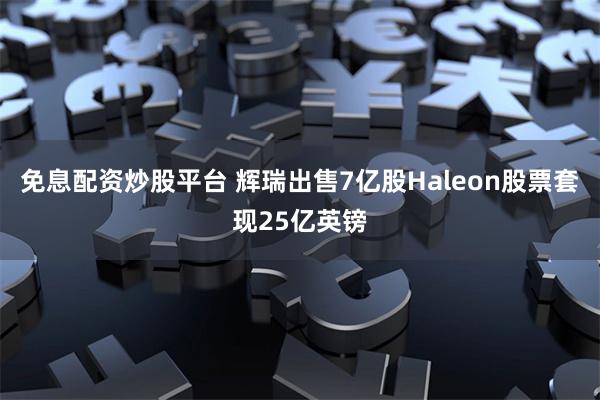 免息配资炒股平台 辉瑞出售7亿股Haleon股票套现25亿英