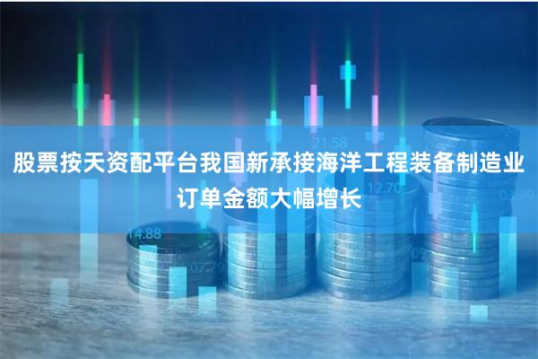 股票按天资配平台我国新承接海洋工程装备制造业订单金额大幅增长