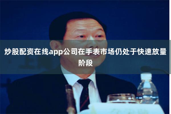 炒股配资在线app公司在手表市场仍处于快速放量阶段