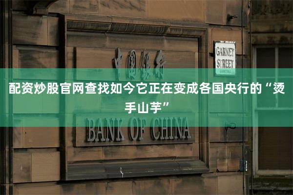 配资炒股官网查找如今它正在变成各国央行的“烫手山芋”