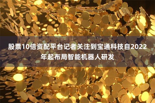 股票10倍资配平台记者关注到宝通科技自2022年起布局智能机器人研发