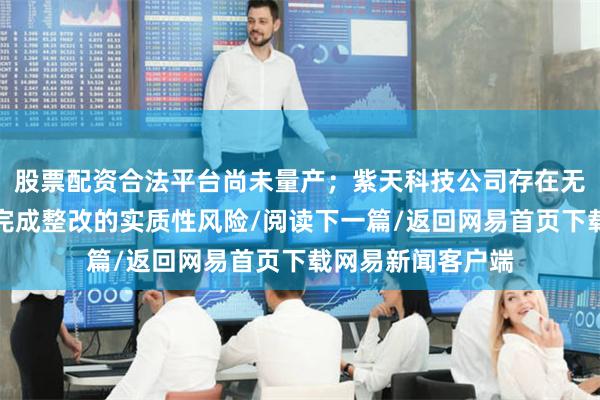 股票配资合法平台尚未量产；紫天科技公司存在无法在规定期限内完成整改的实质性风险/阅读下一篇/返回网易首页下载网易新闻客户端