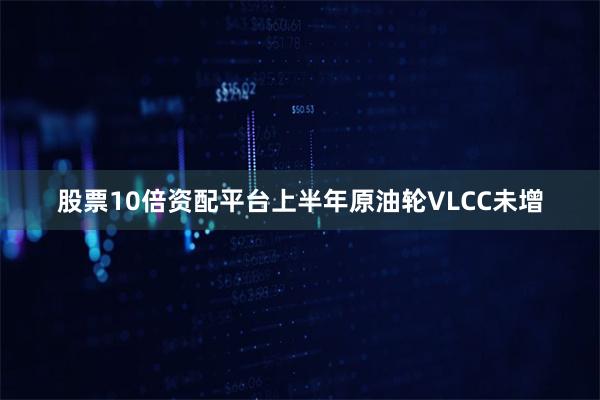 股票10倍资配平台上半年原油轮VLCC未增