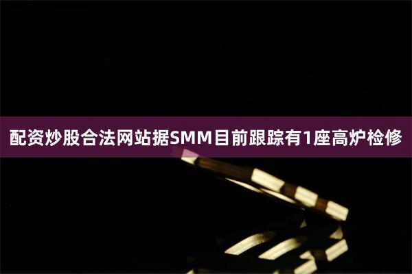 配资炒股合法网站据SMM目前跟踪有1座高炉检修
